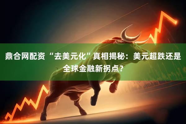 鼎合网配资 “去美元化”真相揭秘：美元超跌还是全球金融新拐点？