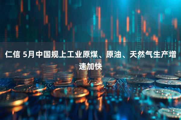 仁信 5月中国规上工业原煤、原油、天然气生产增速加快