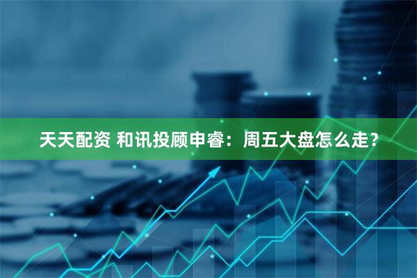 天天配资 和讯投顾申睿：周五大盘怎么走？