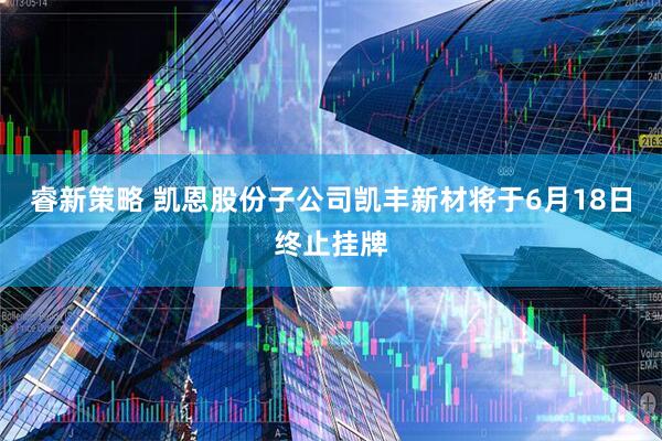 睿新策略 凯恩股份子公司凯丰新材将于6月18日终止挂牌