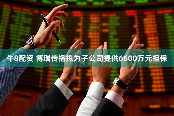 牛8配资 博瑞传播拟为子公司提供6600万元担保