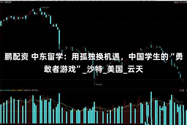 鹏配资 中东留学：用孤独换机遇，中国学生的“勇敢者游戏”_沙特_美国_云天