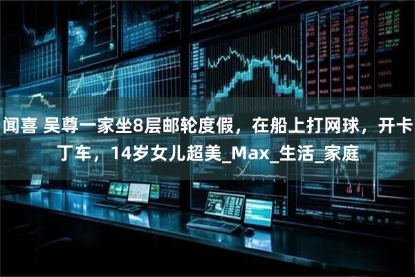 闻喜 吴尊一家坐8层邮轮度假，在船上打网球，开卡丁车，14岁女儿超美_Max_生活_家庭