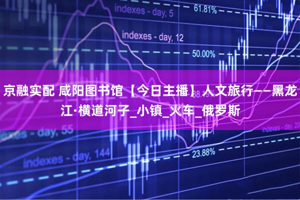 京融实配 咸阳图书馆【今日主播】人文旅行——黑龙江·横道河子_小镇_火车_俄罗斯