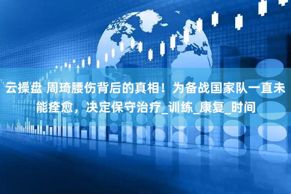 云操盘 周琦腰伤背后的真相！为备战国家队一直未能痊愈，决定保守治疗_训练_康复_时间