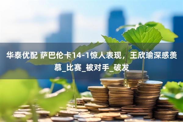 华泰优配 萨巴伦卡14-1惊人表现，王欣瑜深感羡慕_比赛_被对手_破发
