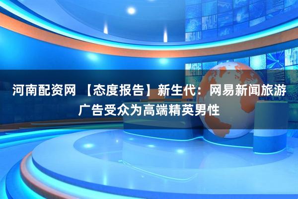 河南配资网 【态度报告】新生代：网易新闻旅游广告受众为高端精英男性