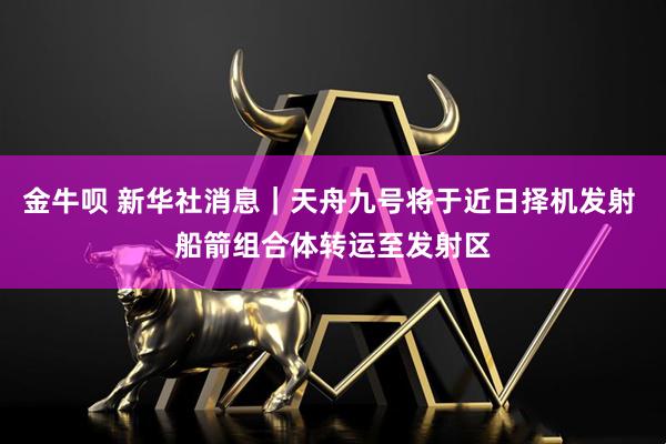 金牛呗 新华社消息｜天舟九号将于近日择机发射 船箭组合体转运至发射区