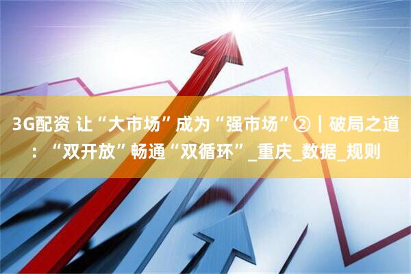 3G配资 让“大市场”成为“强市场”②｜破局之道：“双开放”畅通“双循环”_重庆_数据_规则