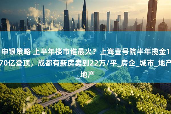 申银策略 上半年楼市谁最火？上海壹号院半年揽金170亿登顶，成都有新房卖到22万/平_房企_城市_地产
