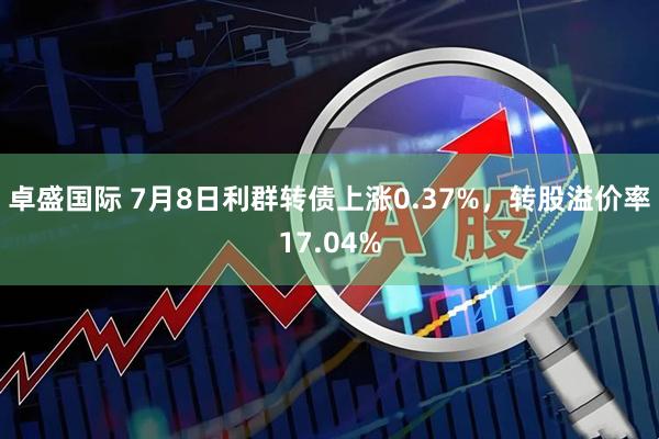 卓盛国际 7月8日利群转债上涨0.37%，转股溢价率17.04%