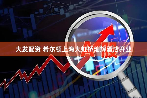大发配资 希尔顿上海大虹桥灿辉酒店开业