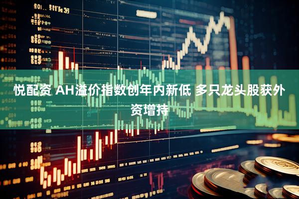 悦配资 AH溢价指数创年内新低 多只龙头股获外资增持