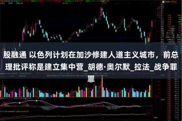 股融通 以色列计划在加沙修建人道主义城市，前总理批评称是建立集中营_胡德·奥尔默_拉法_战争罪