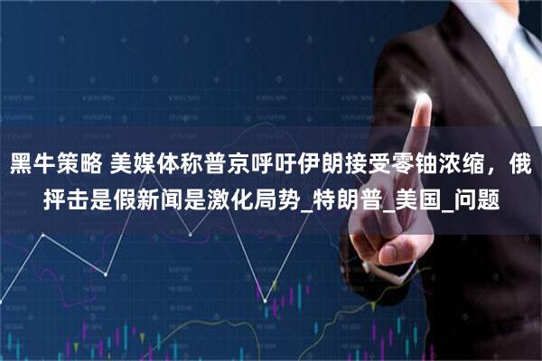黑牛策略 美媒体称普京呼吁伊朗接受零铀浓缩，俄抨击是假新闻是激化局势_特朗普_美国_问题