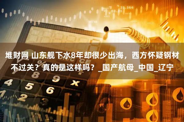 堆财网 山东舰下水8年却很少出海，西方怀疑钢材不过关？真的是这样吗？_国产航母_中国_辽宁