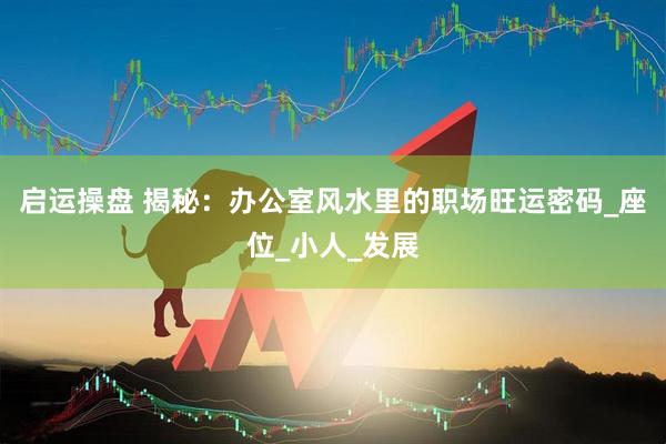 启运操盘 揭秘：办公室风水里的职场旺运密码_座位_小人_发展