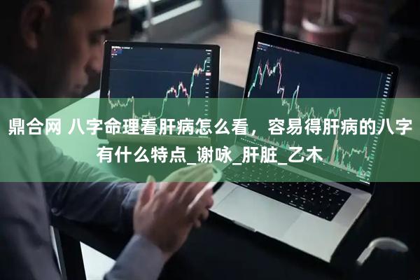 鼎合网 八字命理看肝病怎么看，容易得肝病的八字有什么特点_谢咏_肝脏_乙木