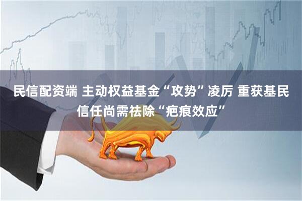 民信配资端 主动权益基金“攻势”凌厉 重获基民信任尚需祛除“疤痕效应”