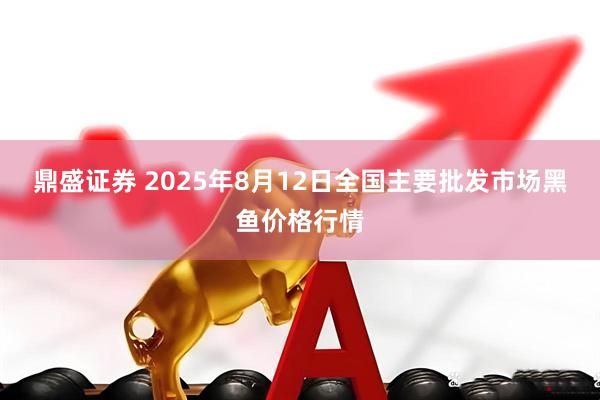 鼎盛证券 2025年8月12日全国主要批发市场黑鱼价格行情