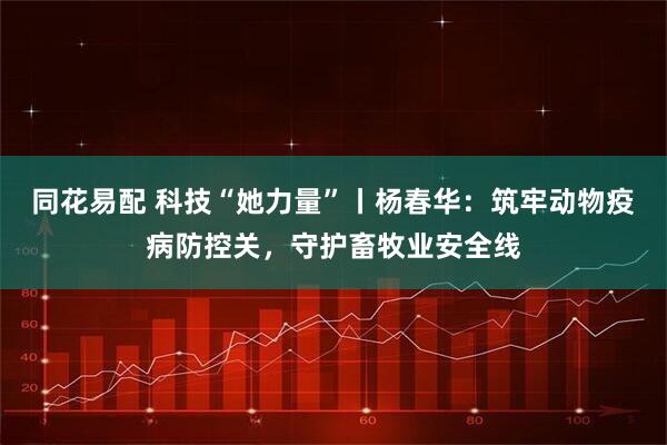 同花易配 科技“她力量”丨杨春华：筑牢动物疫病防控关，守护畜牧业安全线