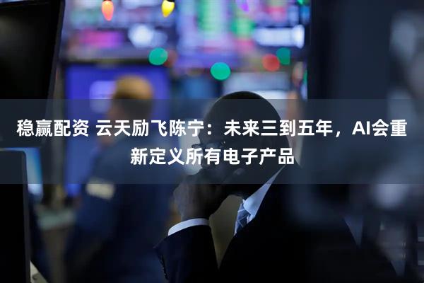 稳赢配资 云天励飞陈宁：未来三到五年，AI会重新定义所有电子产品