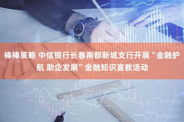 棒棒策略 中信银行长春南部新城支行开展“金融护航 助企发展”金融知识宣教活动