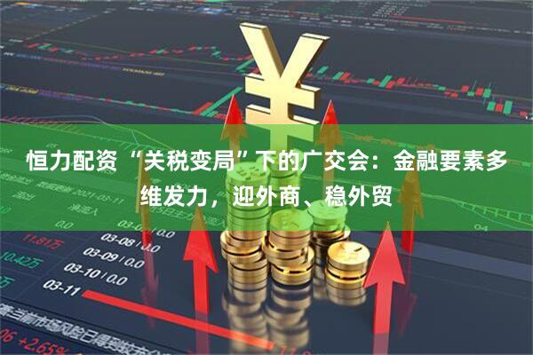 恒力配资 “关税变局”下的广交会：金融要素多维发力，迎外商、稳外贸