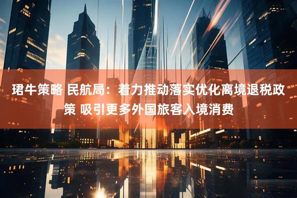 珺牛策略 民航局：着力推动落实优化离境退税政策 吸引更多外国旅客入境消费