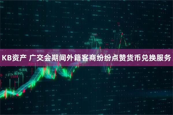 KB资产 广交会期间外籍客商纷纷点赞货币兑换服务