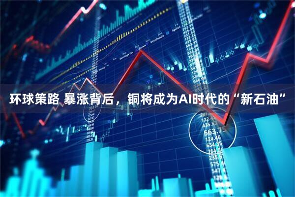 环球策路 暴涨背后,铜将成为AI时代的“新石油”