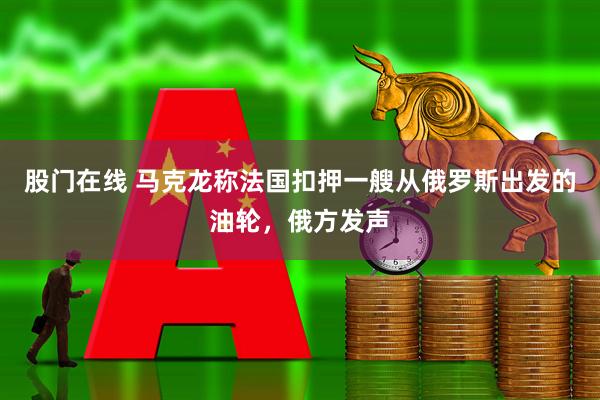 股门在线 马克龙称法国扣押一艘从俄罗斯出发的油轮，俄方发声